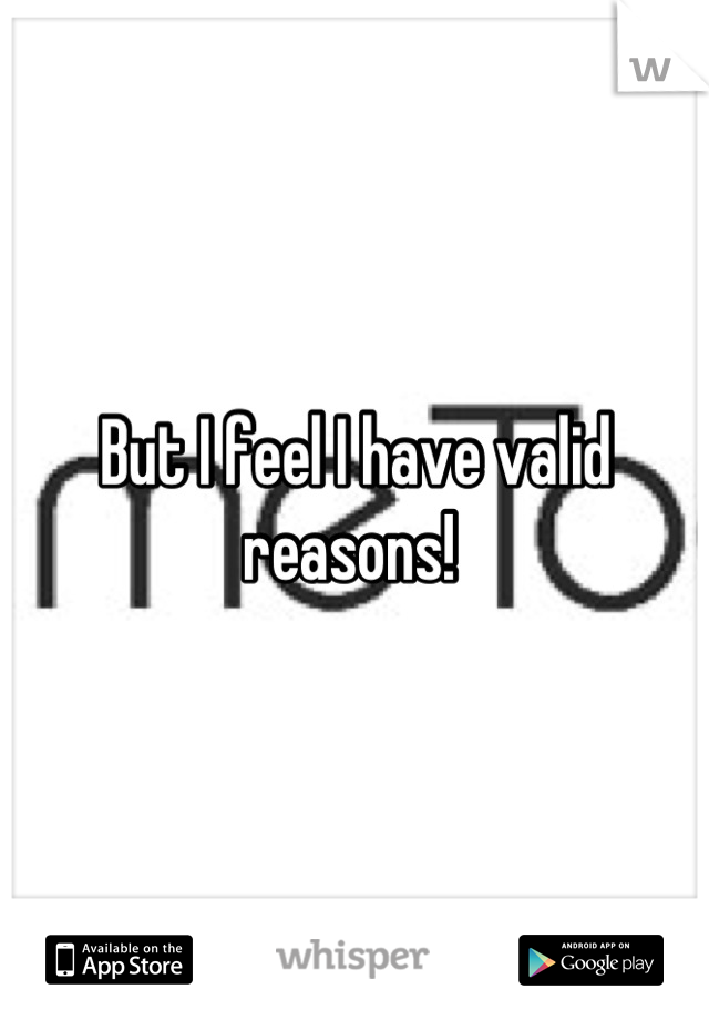 But I feel I have valid reasons! 