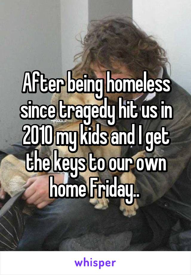 After being homeless since tragedy hit us in 2010 my kids and I get the keys to our own home Friday.. 