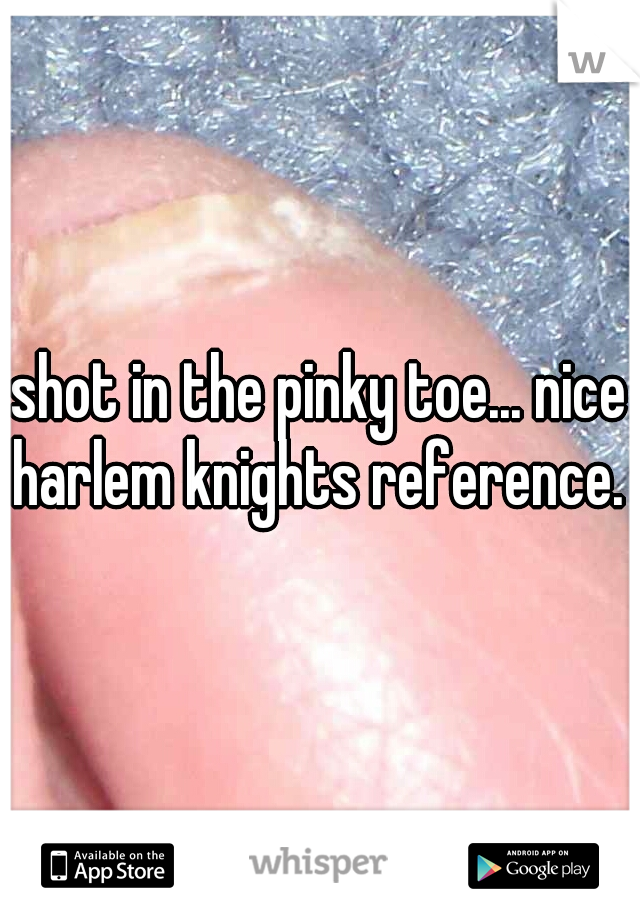 shot in the pinky toe... nice harlem knights reference.