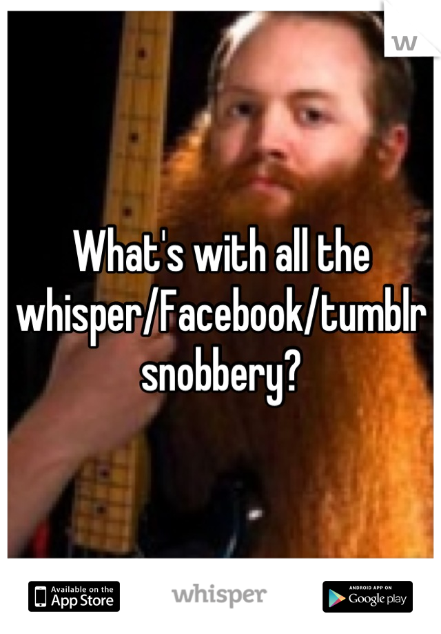 What's with all the whisper/Facebook/tumblr snobbery?