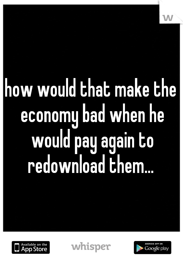 how would that make the economy bad when he would pay again to redownload them... 