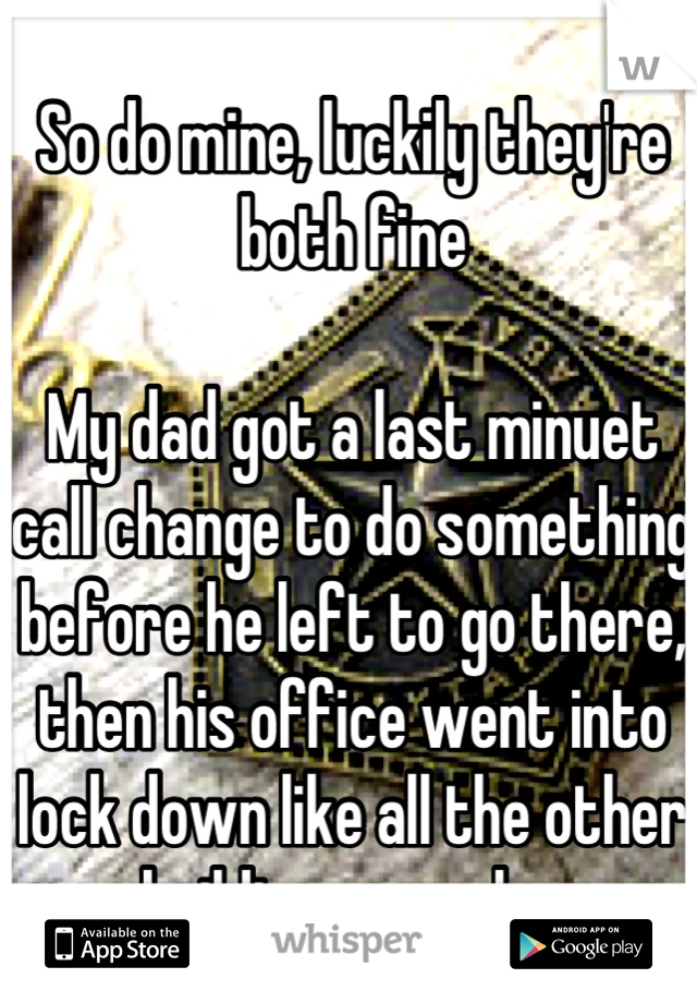 So do mine, luckily they're both fine

My dad got a last minuet call change to do something before he left to go there, then his office went into lock down like all the other buildings near by 
