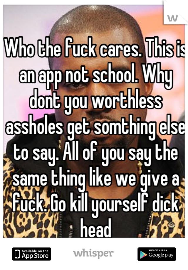 Who the fuck cares. This is an app not school. Why dont you worthless assholes get somthing else to say. All of you say the same thing like we give a fuck. Go kill yourself dick head