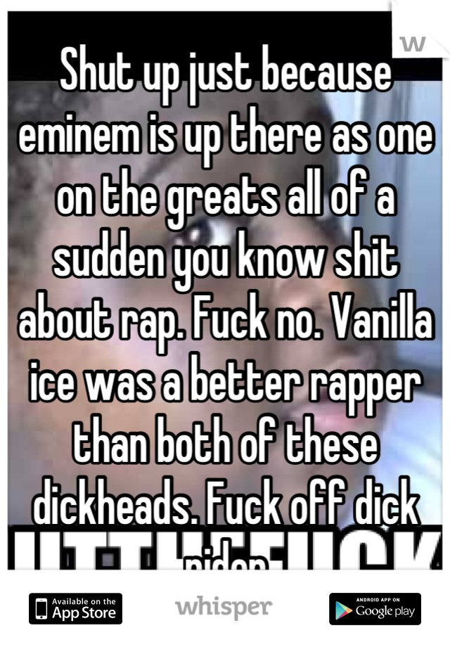Shut up just because eminem is up there as one on the greats all of a sudden you know shit about rap. Fuck no. Vanilla ice was a better rapper than both of these dickheads. Fuck off dick rider