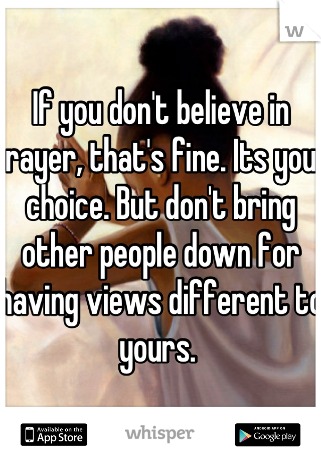 If you don't believe in prayer, that's fine. Its your choice. But don't bring other people down for having views different to yours. 