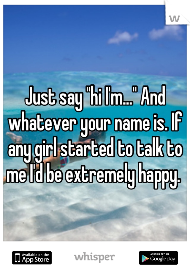 Just say "hi I'm..." And whatever your name is. If any girl started to talk to me I'd be extremely happy. 