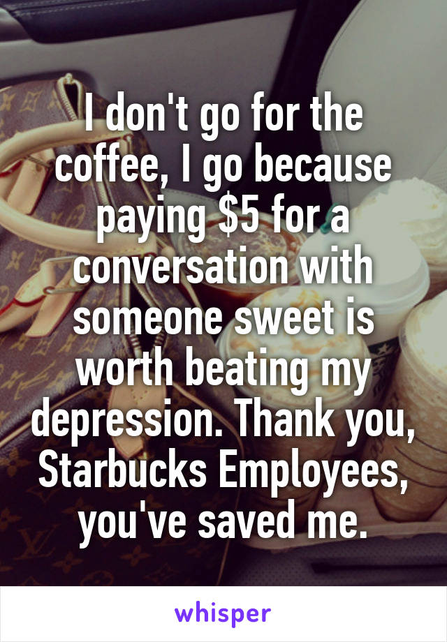 I don't go for the coffee, I go because paying $5 for a conversation with someone sweet is worth beating my depression. Thank you, Starbucks Employees, you've saved me.