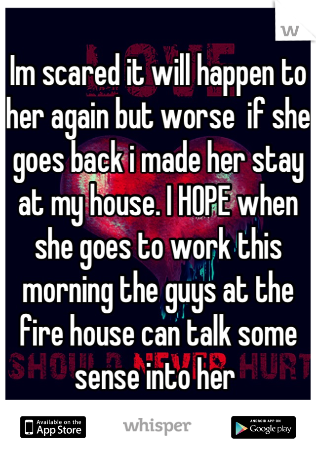 Im scared it will happen to her again but worse  if she goes back i made her stay at my house. I HOPE when she goes to work this morning the guys at the fire house can talk some sense into her 