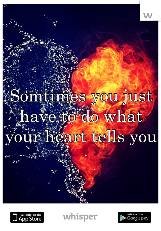 Somtimes you just have to do what your heart tells you