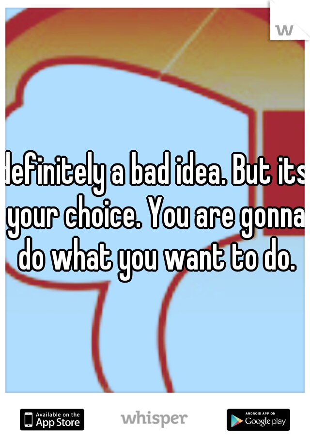 definitely a bad idea. But its your choice. You are gonna do what you want to do.