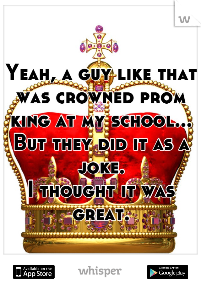 Yeah, a guy like that was crowned prom king at my school... But they did it as a joke.
I thought it was great.