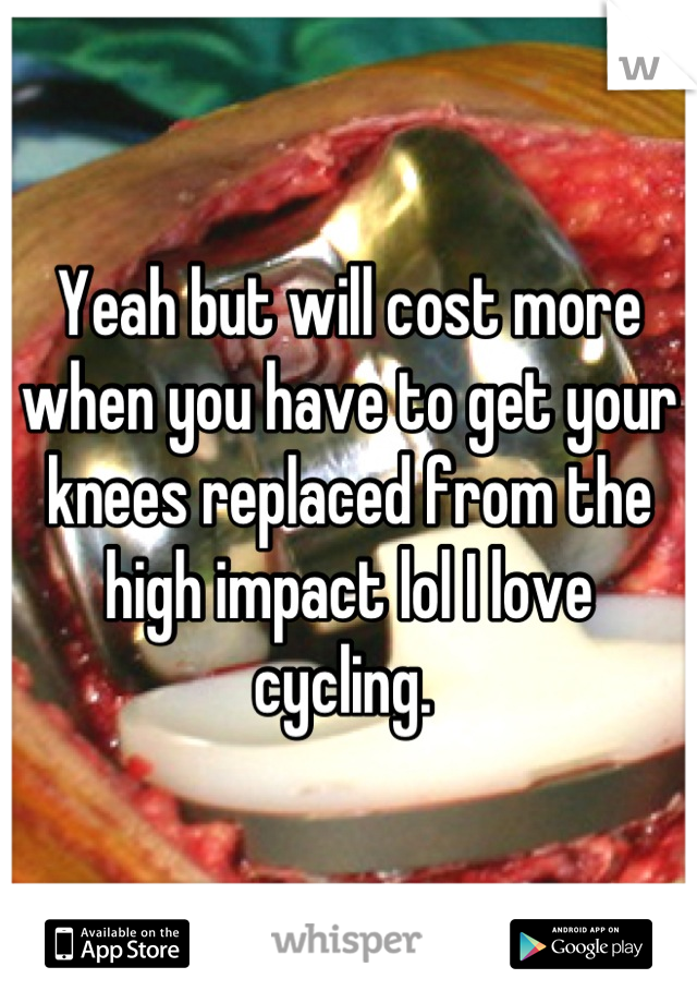 Yeah but will cost more when you have to get your knees replaced from the high impact lol I love cycling. 
