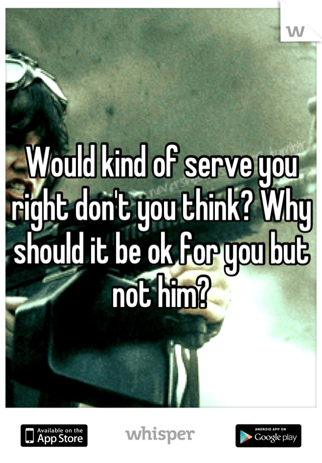 Would kind of serve you right don't you think? Why should it be ok for you but not him?