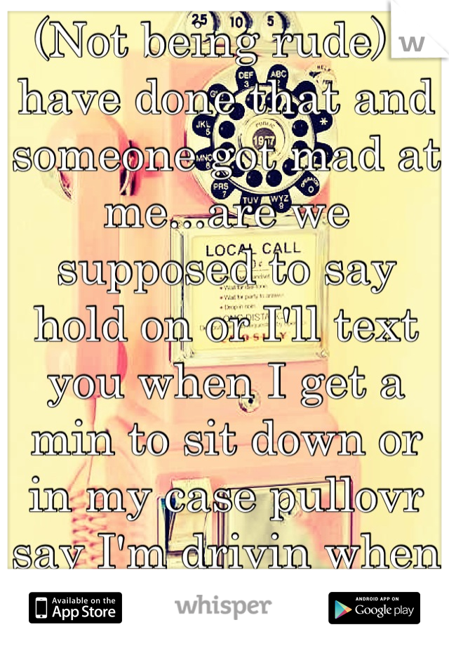 (Not being rude) I have done that and someone got mad at me...are we supposed to say hold on or I'll text you when I get a min to sit down or in my case pullovr say I'm drivin when Im 10sec away? 