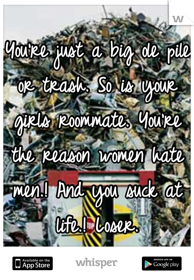 You're just a big ole pile or trash. So is your girls roommate. You're the reason women hate men.! And you suck at life.! Loser.