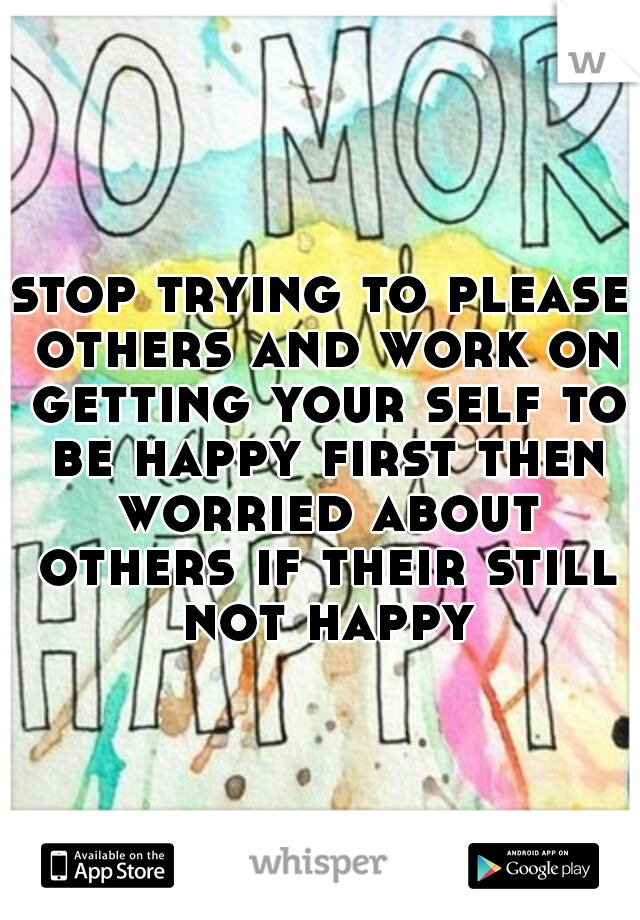stop trying to please others and work on getting your self to be happy first then worried about others if their still not happy