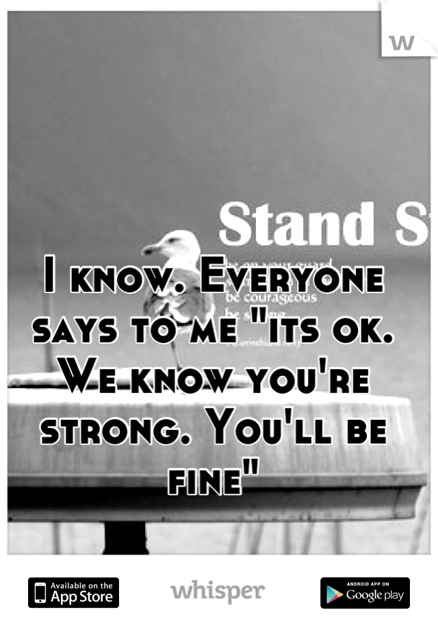 I know. Everyone says to me "its ok. We know you're strong. You'll be fine"