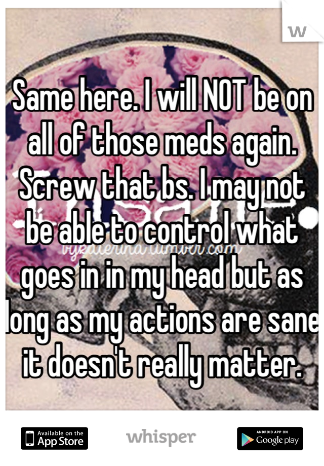 Same here. I will NOT be on all of those meds again. Screw that bs. I may not be able to control what goes in in my head but as long as my actions are sane it doesn't really matter.