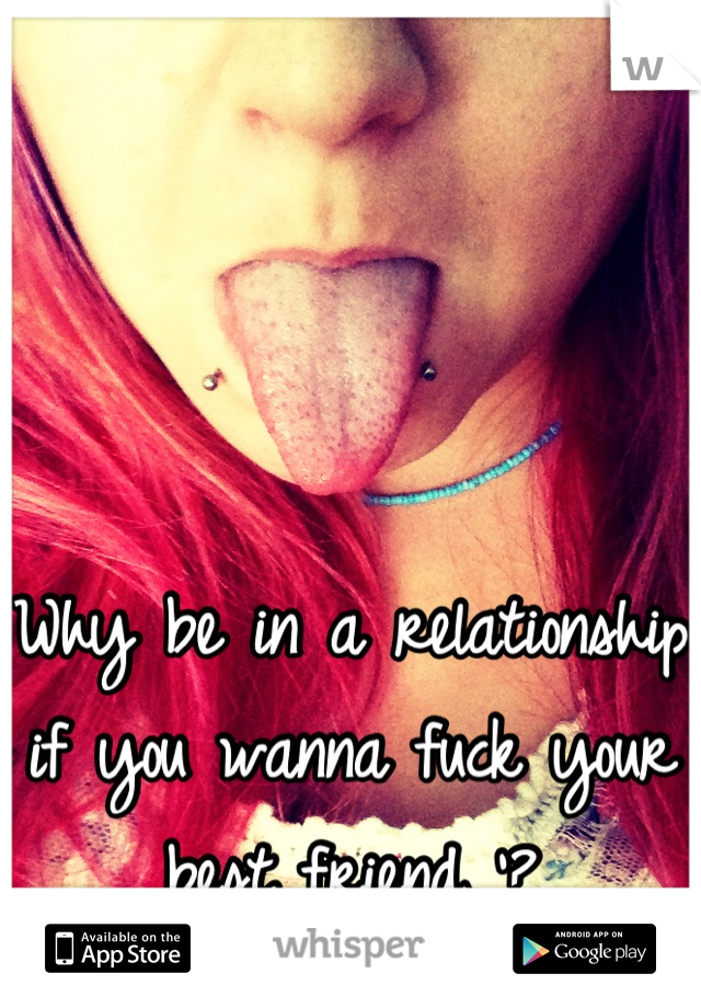 Why be in a relationship if you wanna fuck your best friend '?