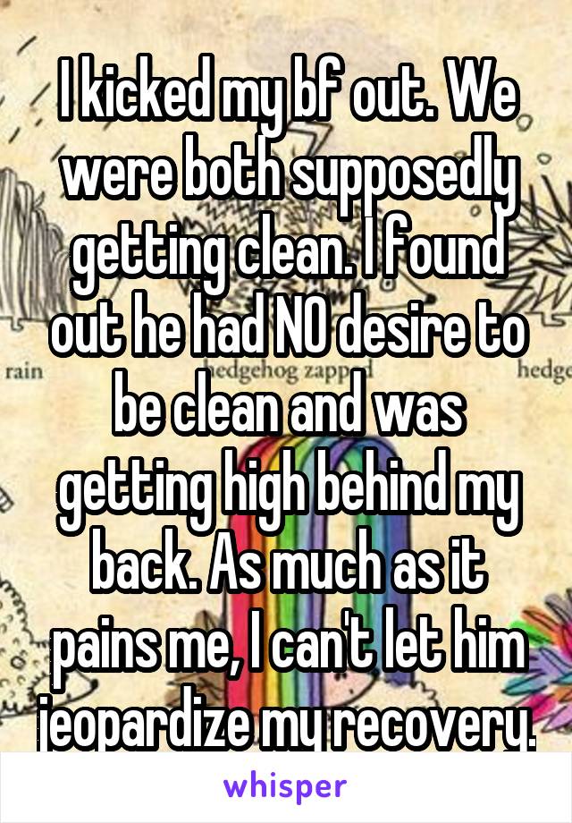 I kicked my bf out. We were both supposedly getting clean. I found out he had NO desire to be clean and was getting high behind my back. As much as it pains me, I can't let him jeopardize my recovery.