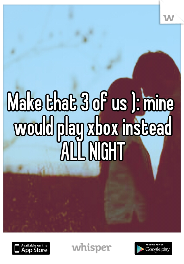 Make that 3 of us ): mine would play xbox instead ALL NIGHT