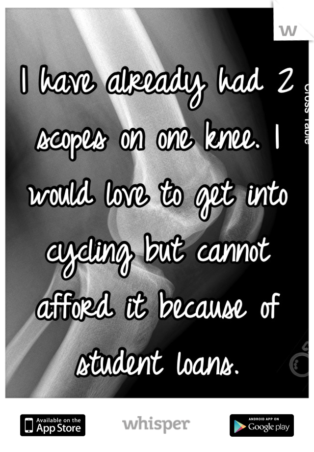 I have already had 2 scopes on one knee. I would love to get into cycling but cannot afford it because of student loans.
