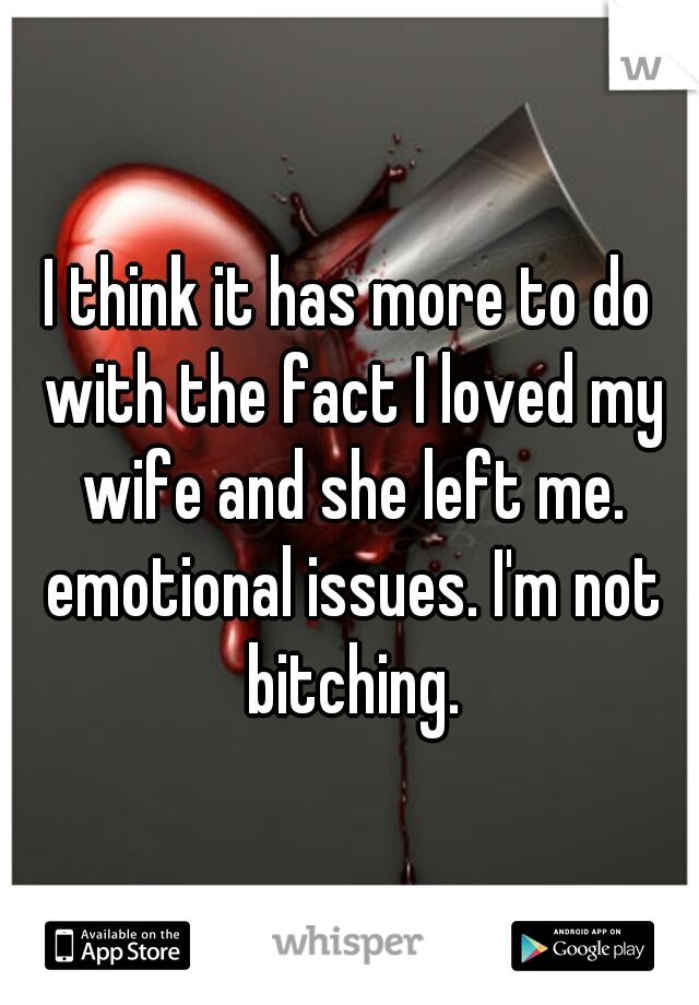 I think it has more to do with the fact I loved my wife and she left me. emotional issues. I'm not bitching.
