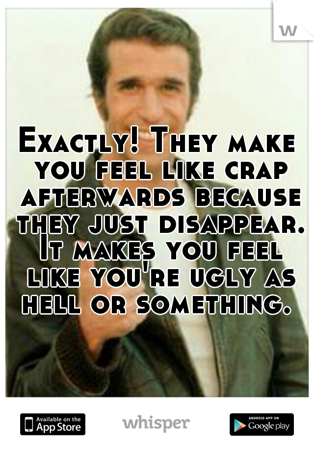 Exactly! They make you feel like crap afterwards because they just disappear. It makes you feel like you're ugly as hell or something. 