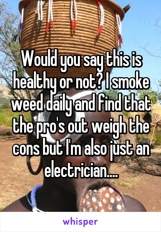 Would you say this is healthy or not? I smoke weed daily and find that the pro's out weigh the cons but I'm also just an electrician....