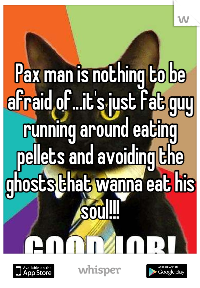 Pax man is nothing to be afraid of...it's just fat guy running around eating pellets and avoiding the ghosts that wanna eat his soul!!!