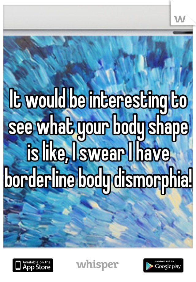 It would be interesting to see what your body shape is like, I swear I have borderline body dismorphia! 