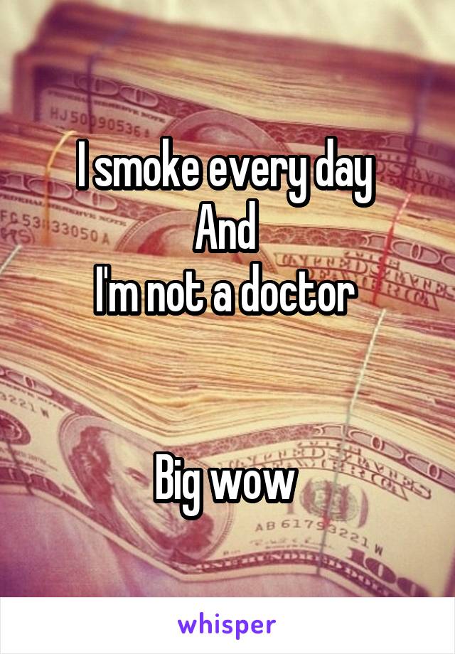 I smoke every day 
And 
I'm not a doctor 


Big wow 