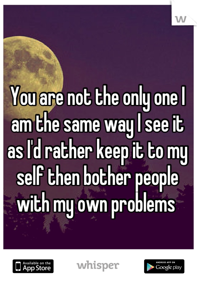You are not the only one I am the same way I see it as I'd rather keep it to my self then bother people with my own problems 