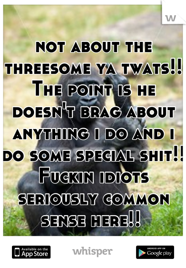 not about the threesome ya twats!! The point is he doesn't brag about anything i do and i do some special shit!! Fuckin idiots seriously common sense here!! 