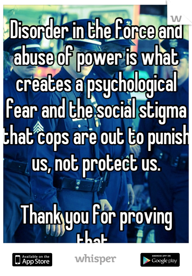 Disorder in the force and abuse of power is what creates a psychological fear and the social stigma that cops are out to punish us, not protect us. 

Thank you for proving that. 