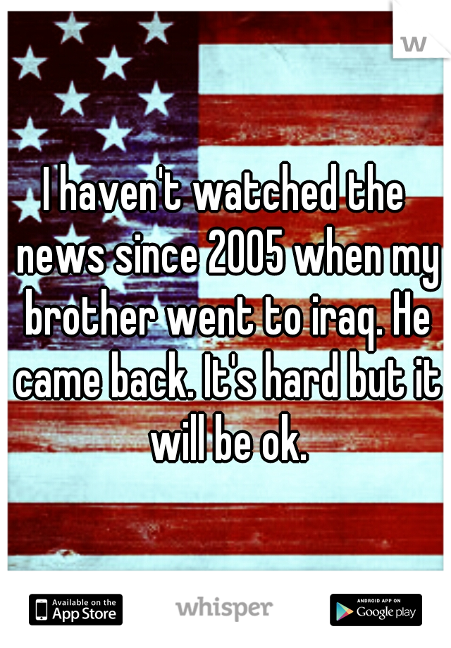I haven't watched the news since 2005 when my brother went to iraq. He came back. It's hard but it will be ok.
