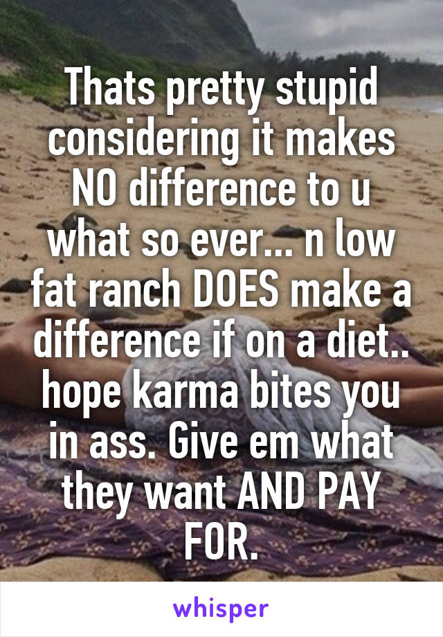 Thats pretty stupid considering it makes NO difference to u what so ever... n low fat ranch DOES make a difference if on a diet.. hope karma bites you in ass. Give em what they want AND PAY FOR.