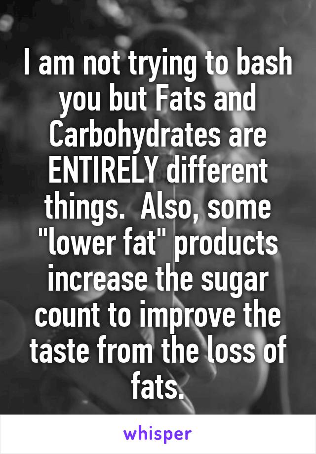 I am not trying to bash you but Fats and Carbohydrates are ENTIRELY different things.  Also, some "lower fat" products increase the sugar count to improve the taste from the loss of fats.