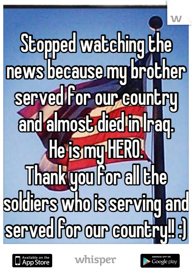 Stopped watching the news because my brother served for our country and almost died in Iraq.
He is my HERO. 
Thank you for all the soldiers who is serving and served for our country!! :)
