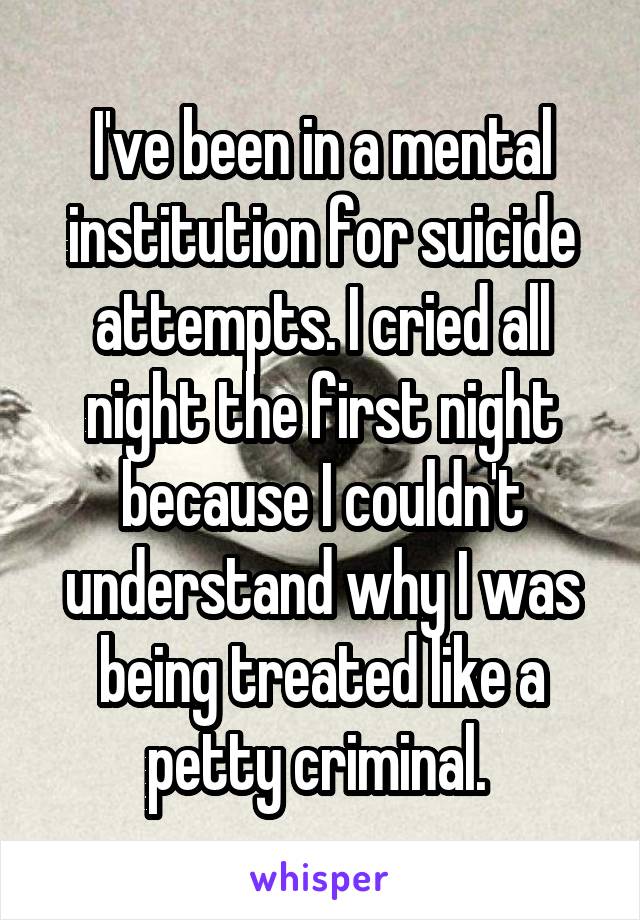 I've been in a mental institution for suicide attempts. I cried all night the first night because I couldn't understand why I was being treated like a petty criminal. 