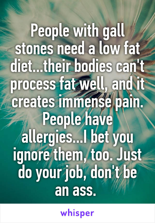 People with gall stones need a low fat diet...their bodies can't process fat well, and it creates immense pain. People have allergies...I bet you ignore them, too. Just do your job, don't be an ass. 