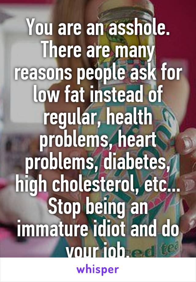 You are an asshole. There are many reasons people ask for low fat instead of regular, health problems, heart problems, diabetes, high cholesterol, etc... Stop being an immature idiot and do your job.