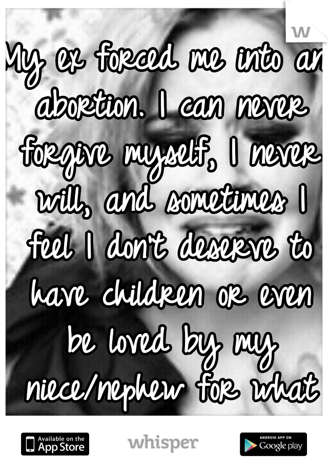 My ex forced me into an abortion. I can never forgive myself, I never will, and sometimes I feel I don't deserve to have children or even be loved by my niece/nephew for what I've done.