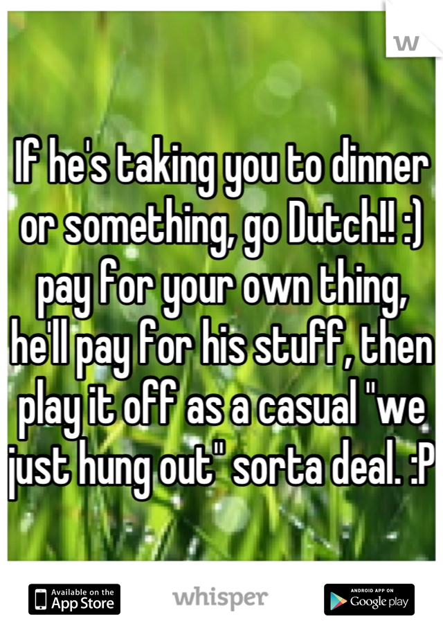If he's taking you to dinner or something, go Dutch!! :) pay for your own thing, he'll pay for his stuff, then play it off as a casual "we just hung out" sorta deal. :P