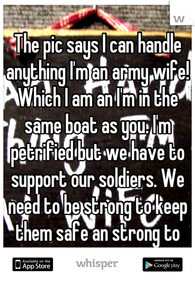 The pic says I can handle anything I'm an army wife! Which I am an I'm in the same boat as you. I'm petrified but we have to support our soldiers. We need to be strong to keep them safe an strong to