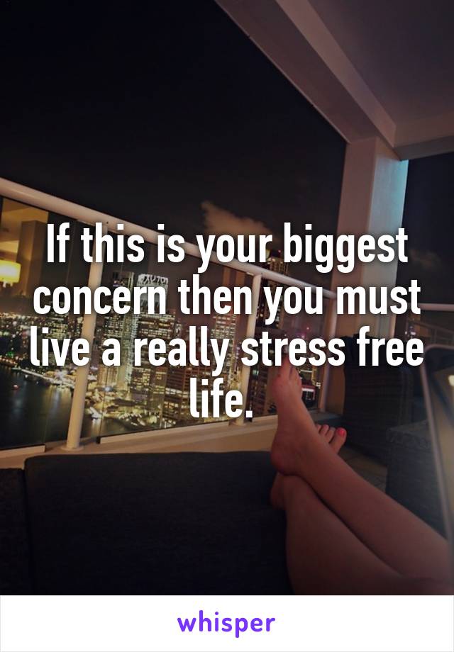 If this is your biggest concern then you must live a really stress free life. 