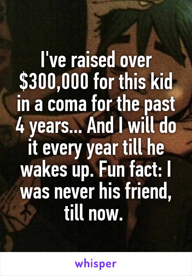 I've raised over $300,000 for this kid in a coma for the past 4 years... And I will do it every year till he wakes up. Fun fact: I was never his friend, till now. 