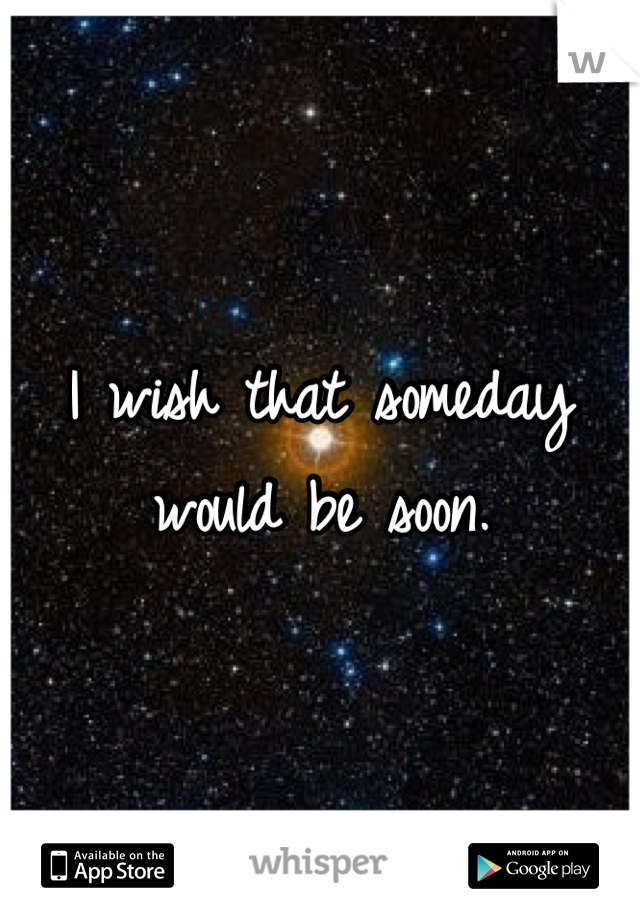 I wish that someday would be soon.