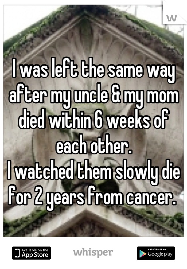 I was left the same way after my uncle & my mom died within 6 weeks of each other. 
I watched them slowly die for 2 years from cancer. 