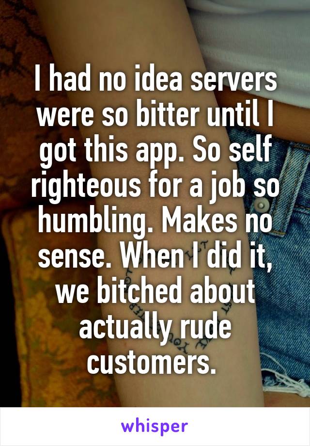 I had no idea servers were so bitter until I got this app. So self righteous for a job so humbling. Makes no sense. When I did it, we bitched about actually rude customers. 